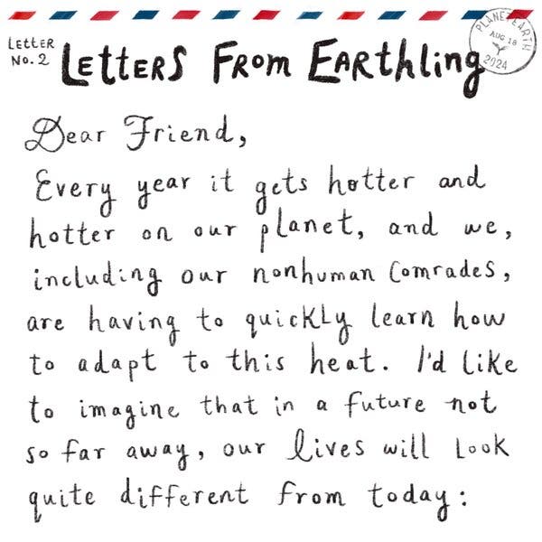 Handwritten text sits below red, white and blue airmail stripes. A postmark stamp reads: “Planet Earth. Aug. 18, 2024.”  Below that is a letter with the heading: “Letter No. 2. Letters From Earthling.” The letter reads: “Dear Friend, Every year it gets hotter and hotter on our planet, and we, including our nonhuman comrades, are having to quickly learn how to adapt to this head. Id’ like to imagine that in a future not so far away, our lives will look quite different from today.”